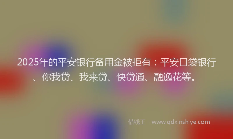 2025年的平安银行备用金被拒有：平安口袋银行、你我贷、我来贷、快贷通、融逸花等。
