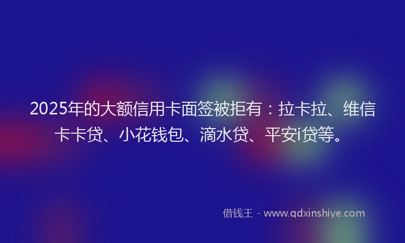 2025年的大额信用卡面签被拒有：拉卡拉、维信卡卡贷、小花钱包、滴水贷、平安i贷等。
