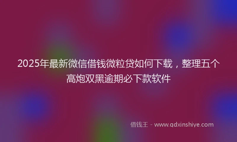 2025年最新微信借钱微粒贷如何下载，整理五个高炮双黑逾期必下款软件
