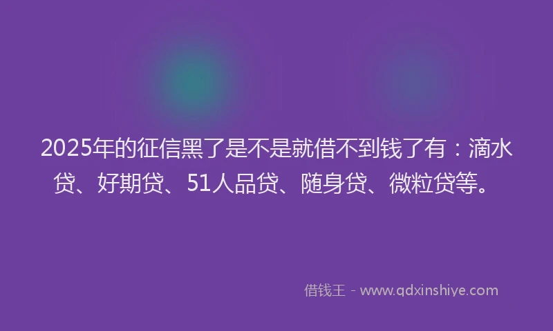 2025年的征信黑了是不是就借不到钱了有：滴水贷、好期贷、51人品贷、随身贷、微粒贷等。