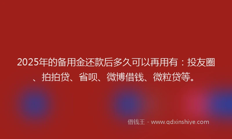 2025年的备用金还款后多久可以再用有：投友圈、拍拍贷、省呗、微博借钱、微粒贷等。