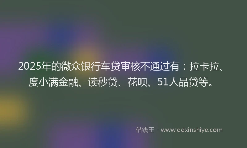 2025年的微众银行车贷审核不通过有:拉卡拉、度小满金融、读秒贷、花呗、51人品贷等。