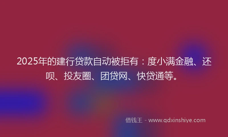 2025年的建行贷款自动被拒有：度小满金融、还呗、投友圈、团贷网、快贷通等。