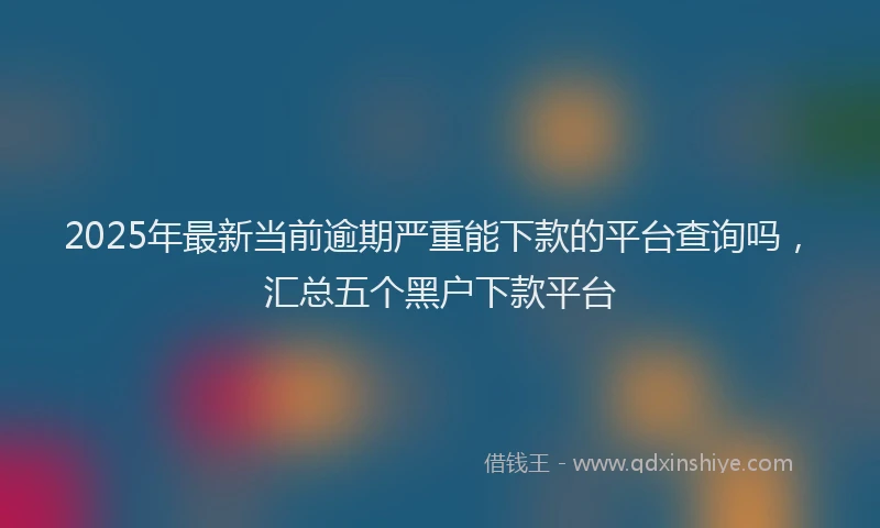 2025年最新当前逾期严重能下款的平台查询吗，汇总五个黑户下款平台
