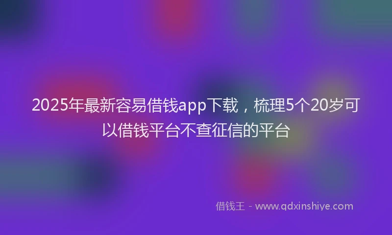 2025年最新容易借钱app下载，梳理5个20岁可以借钱平台不查征信的平台
