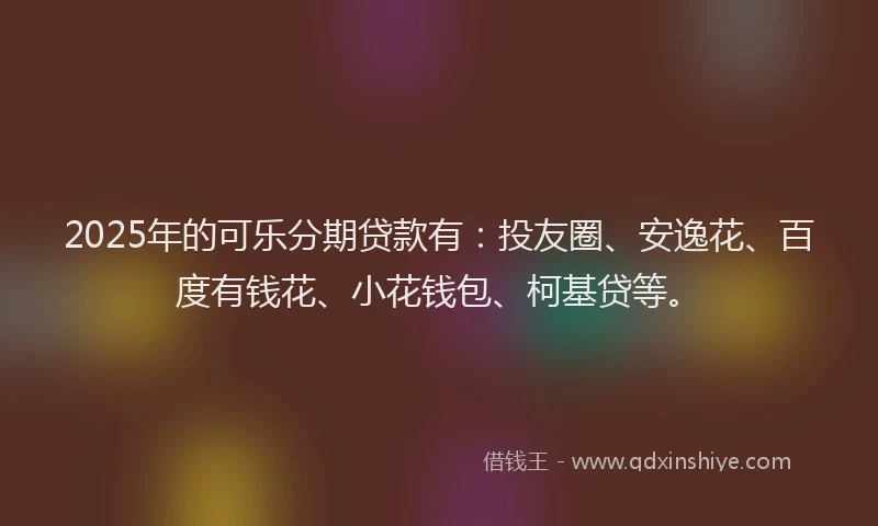 2025年的可乐分期贷款有：投友圈、安逸花、百度有钱花、小花钱包、柯基贷等。
