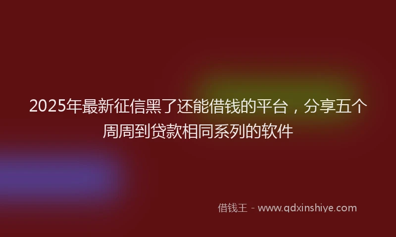 2025年最新征信黑了还能借钱的平台，分享五个周周到贷款相同系列的软件