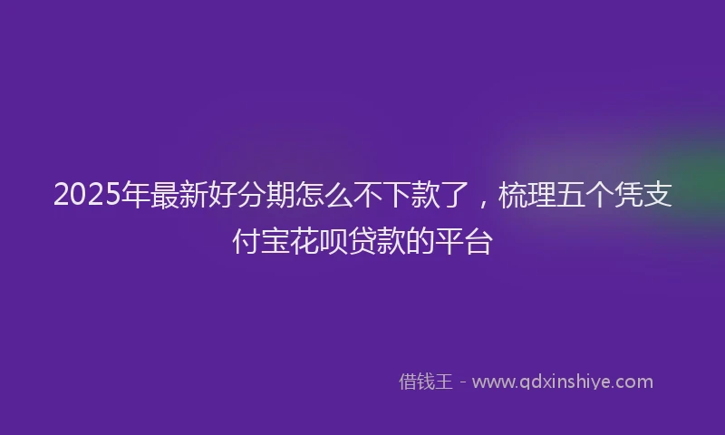 2025年最新好分期怎么不下款了，梳理五个凭支付宝花呗贷款的平台