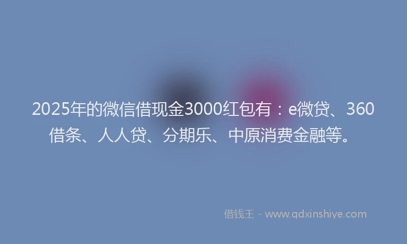 2025年的微信借现金3000红包有：e微贷、360借条、人人贷、分期乐、中原消费金融等。