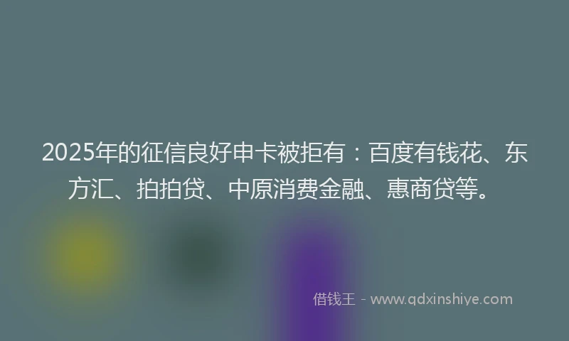 2025年的征信良好申卡被拒有：百度有钱花、东方汇、拍拍贷、中原消费金融、惠商贷等。