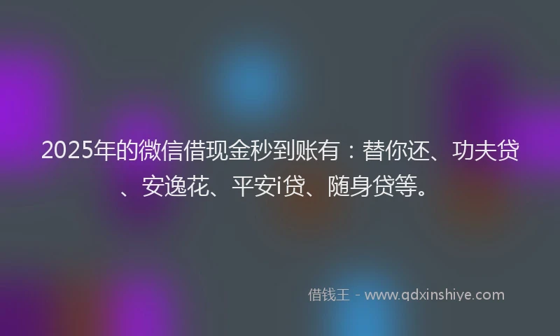 2025年的微信借现金秒到账有：替你还、功夫贷、安逸花、平安i贷、随身贷等。