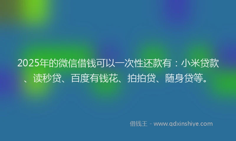 2025年的微信借钱可以一次性还款有：小米贷款、读秒贷、百度有钱花、拍拍贷、随身贷等。