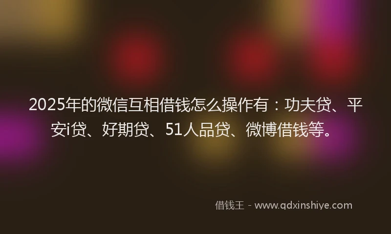 2025年的微信互相借钱怎么操作有：功夫贷、平安i贷、好期贷、51人品贷、微博借钱等。
