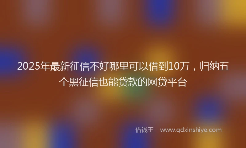 2025年最新征信不好哪里可以借到10万，归纳五个黑征信也能贷款的网贷平台