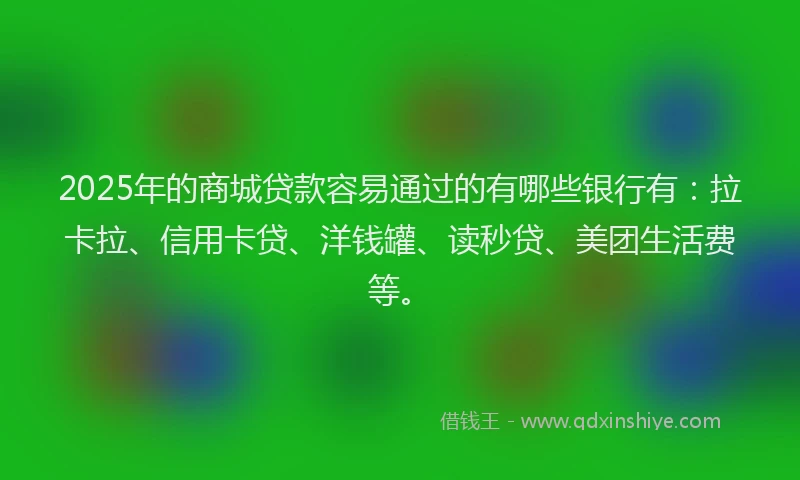 2025年的商城贷款容易通过的有哪些银行有：拉卡拉、信用卡贷、洋钱罐、读秒贷、美团生活费等。
