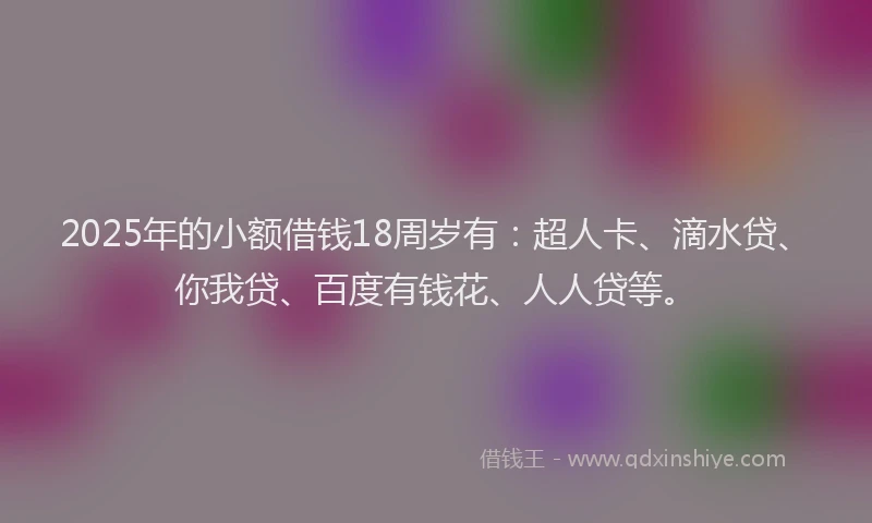 2025年的小额借钱18周岁有：超人卡、滴水贷、你我贷、百度有钱花、人人贷等。