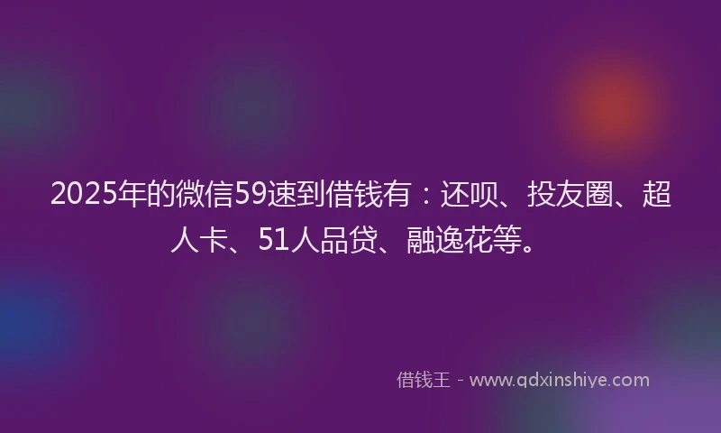 2025年的微信59速到借钱有：还呗、投友圈、超人卡、51人品贷、融逸花等。