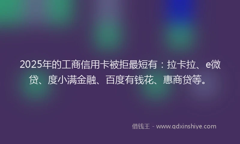 2025年的工商信用卡被拒最短有：拉卡拉、e微贷、度小满金融、百度有钱花、惠商贷等。