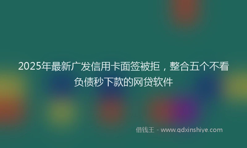 2025年最新广发信用卡面签被拒，整合五个不看负债秒下款的网贷软件
