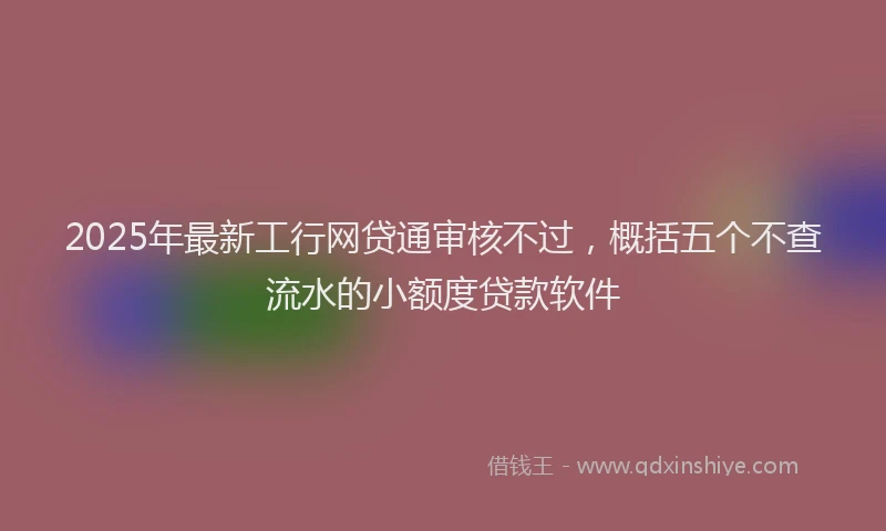 2025年最新工行网贷通审核不过，概括五个不查流水的小额度贷款软件
