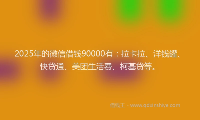 2025年的微信借钱90000有：拉卡拉、洋钱罐、快贷通、美团生活费、柯基贷等。