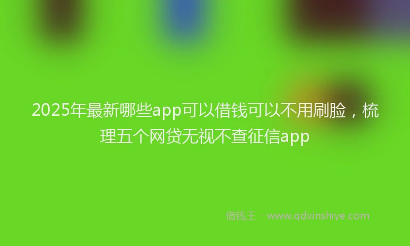 2025年最新哪些app可以借钱可以不用刷脸，梳理五个网贷无视不查征信app