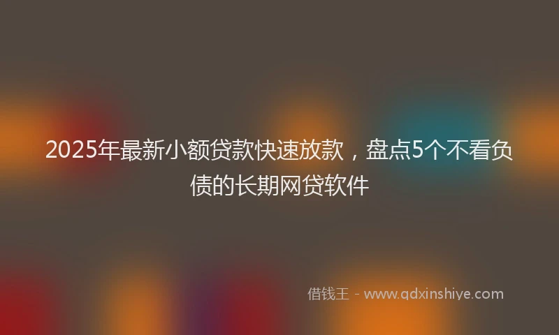 2025年最新小额贷款快速放款，盘点5个不看负债的长期网贷软件