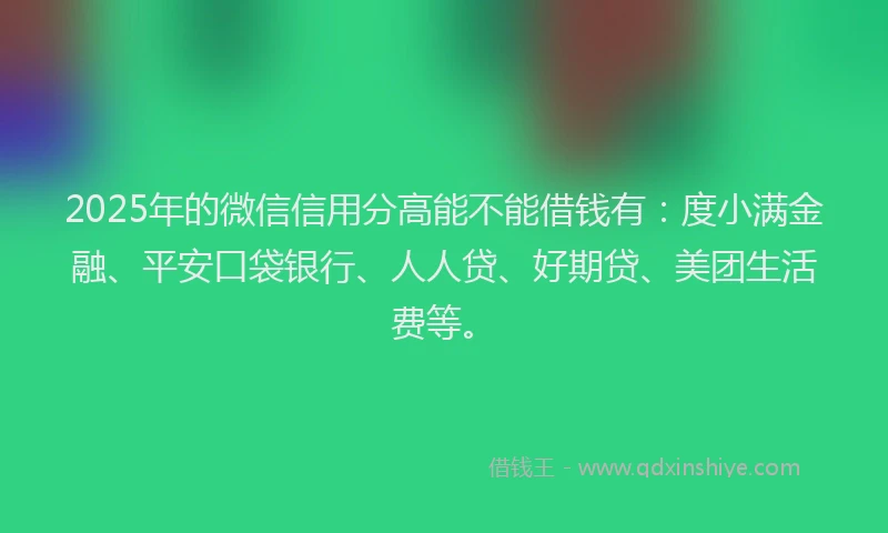 2025年的微信信用分高能不能借钱有：度小满金融、平安口袋银行、人人贷、好期贷、美团生活费等。