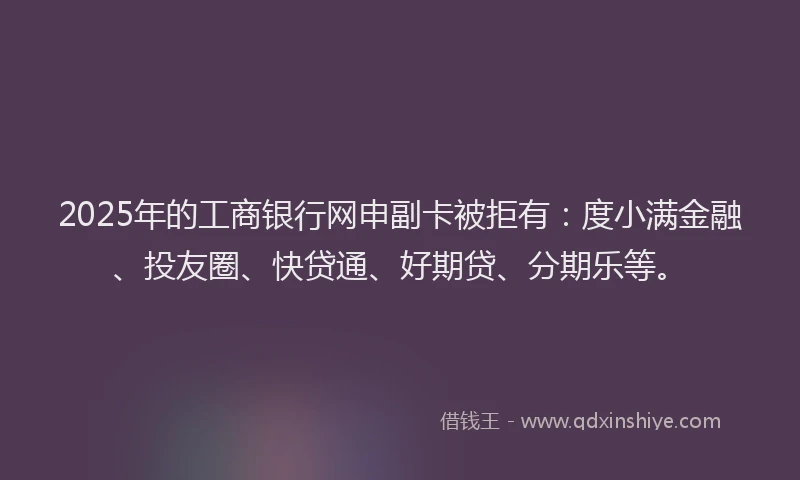 2025年的工商银行网申副卡被拒有：度小满金融、投友圈、快贷通、好期贷、分期乐等。