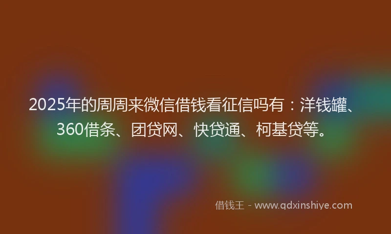 2025年的周周来微信借钱看征信吗有：洋钱罐、360借条、团贷网、快贷通、柯基贷等。