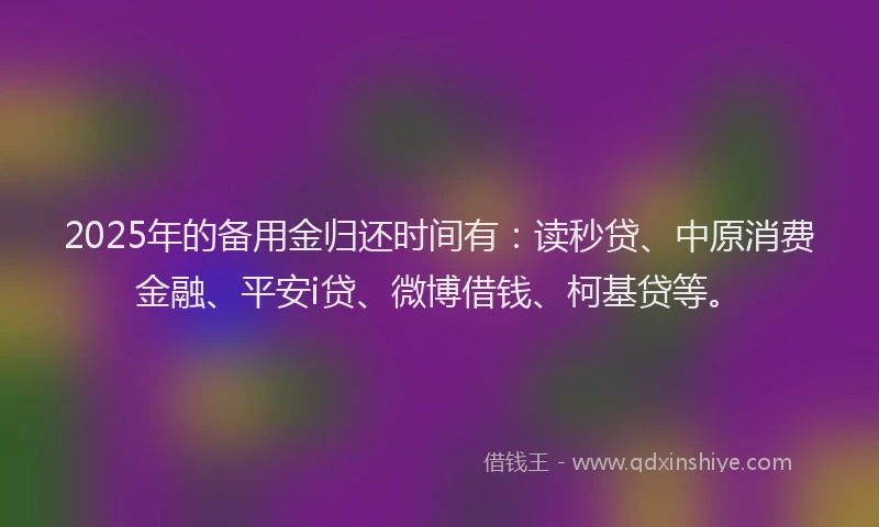 2025年的备用金归还时间有：读秒贷、中原消费金融、平安i贷、微博借钱、柯基贷等。