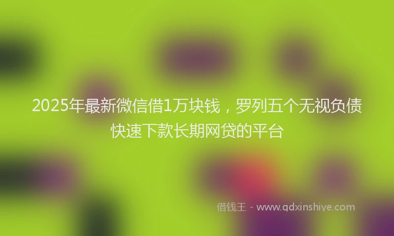 2025年最新微信借1万块钱，罗列五个无视负债快速下款长期网贷的平台