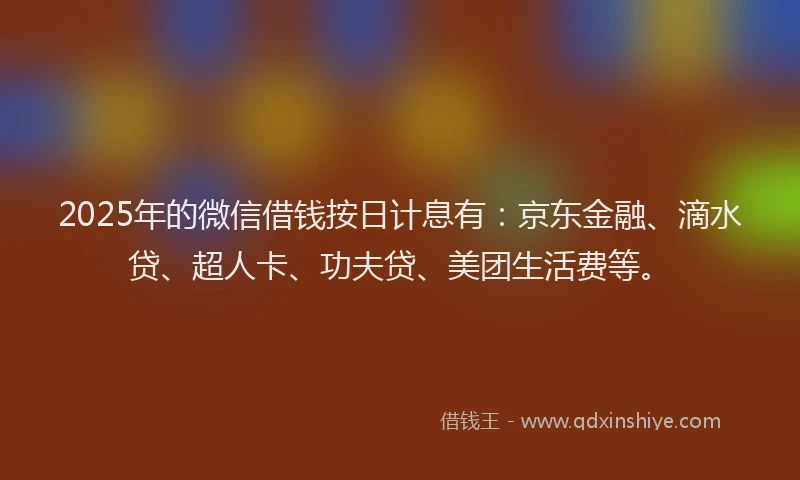 2025年的微信借钱按日计息有：京东金融、滴水贷、超人卡、功夫贷、美团生活费等。