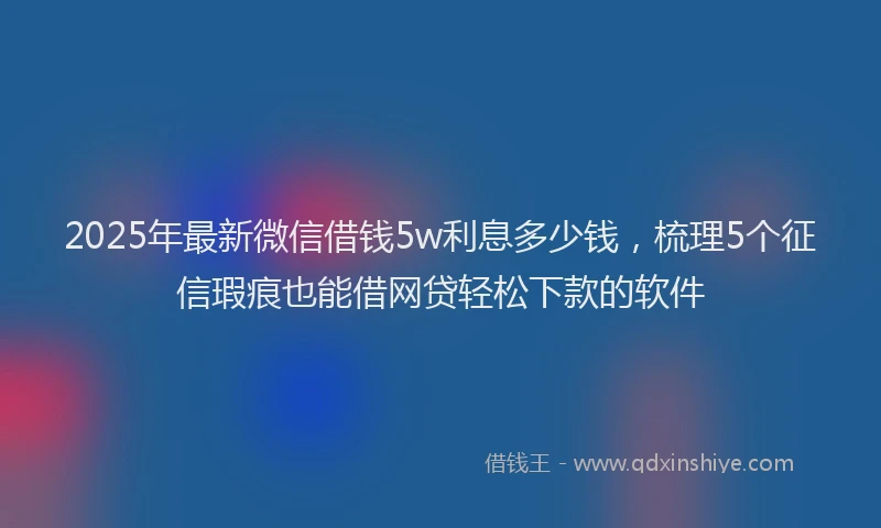 2025年最新微信借钱5w利息多少钱，梳理5个征信瑕疵也能借网贷轻松下款的软件