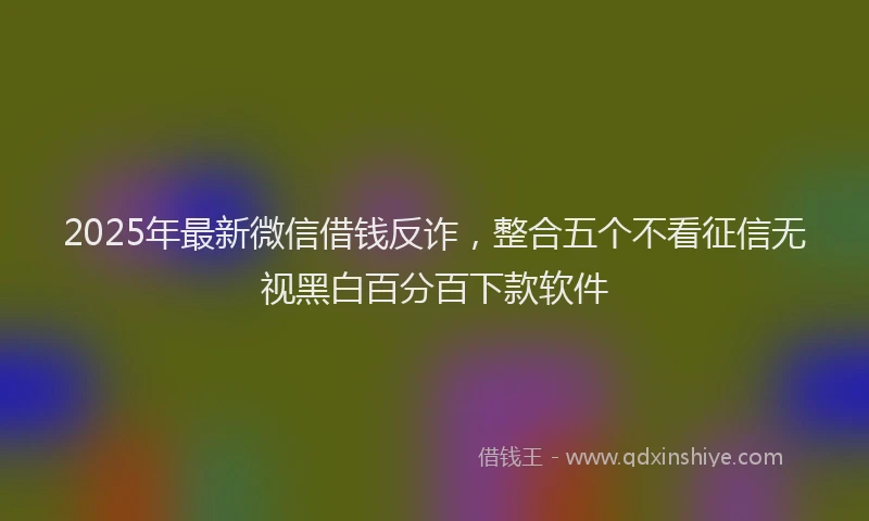 2025年最新微信借钱反诈，整合五个不看征信无视黑白百分百下款软件