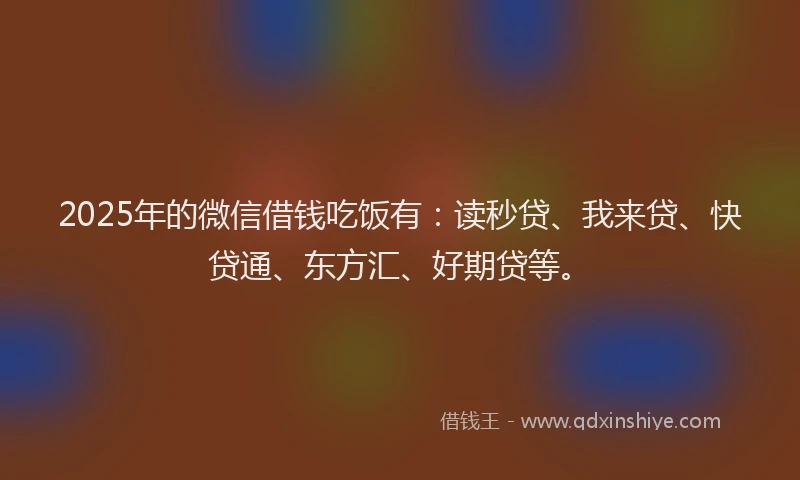 2025年的微信借钱吃饭有：读秒贷、我来贷、快贷通、东方汇、好期贷等。