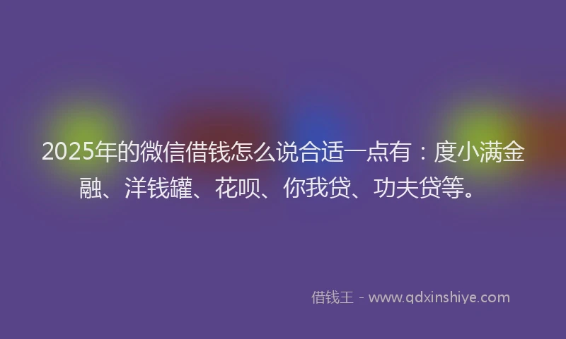 2025年的微信借钱怎么说合适一点有：度小满金融、洋钱罐、花呗、你我贷、功夫贷等。