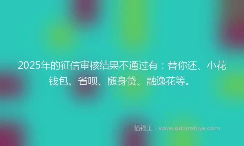 2025年的征信审核结果不通过有：替你还、小花钱包、省呗、随身贷、融逸花等。