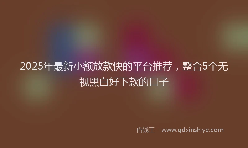 2025年最新小额放款快的平台推荐，整合5个无视黑白好下款的口子