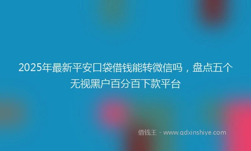 2025年最新平安口袋借钱能转微信吗，盘点五个无视黑户百分百下款平台