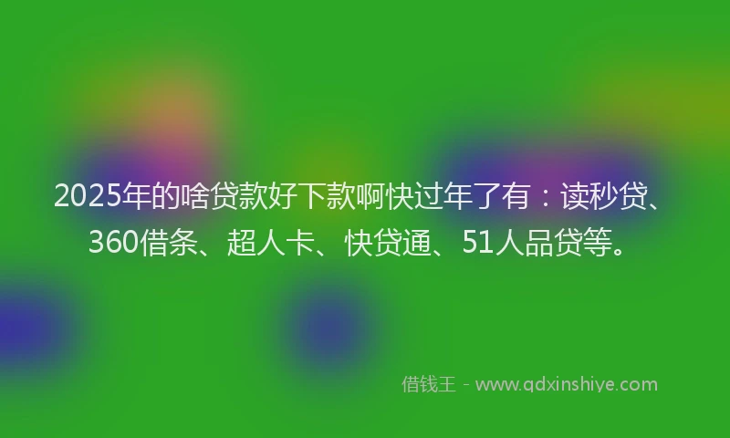 2025年的啥贷款好下款啊快过年了有：读秒贷、360借条、超人卡、快贷通、51人品贷等。