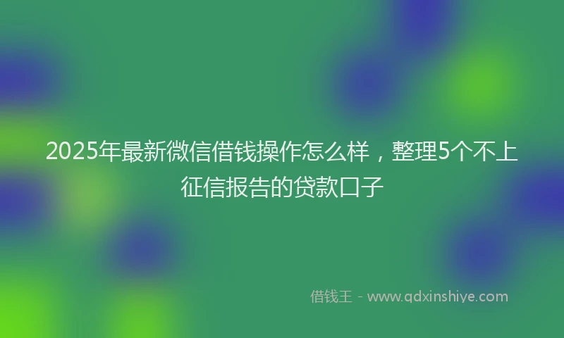 2025年最新微信借钱操作怎么样，整理5个不上征信报告的贷款口子