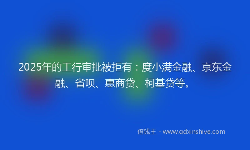 2025年的工行审批被拒有：度小满金融、京东金融、省呗、惠商贷、柯基贷等。