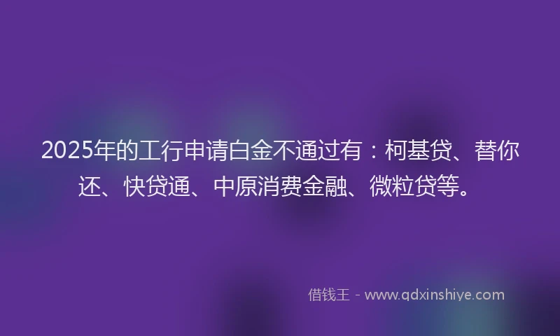 2025年的工行申请白金不通过有：柯基贷、替你还、快贷通、中原消费金融、微粒贷等。