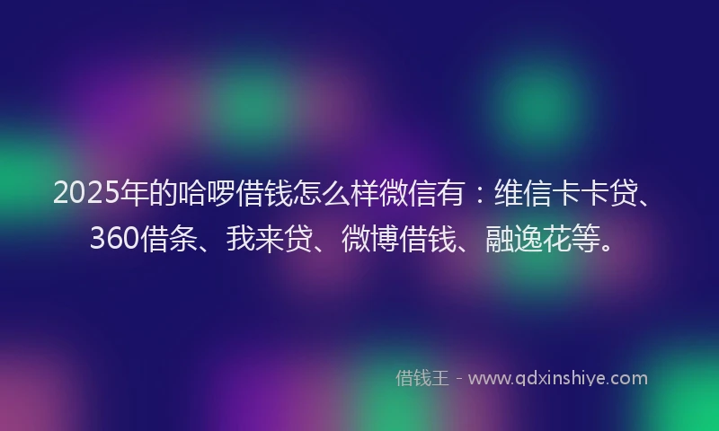 2025年的哈啰借钱怎么样微信有：维信卡卡贷、360借条、我来贷、微博借钱、融逸花等。