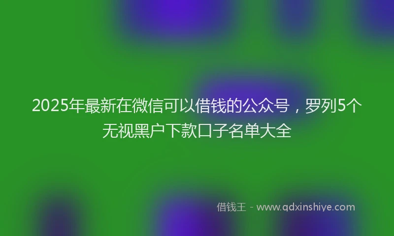 2025年最新在微信可以借钱的公众号，罗列5个无视黑户下款口子名单大全