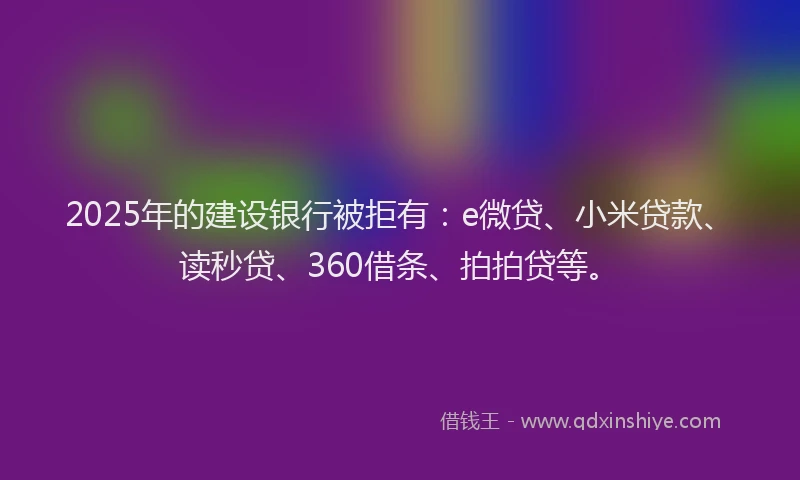 2025年的建设银行被拒有：e微贷、小米贷款、读秒贷、360借条、拍拍贷等。