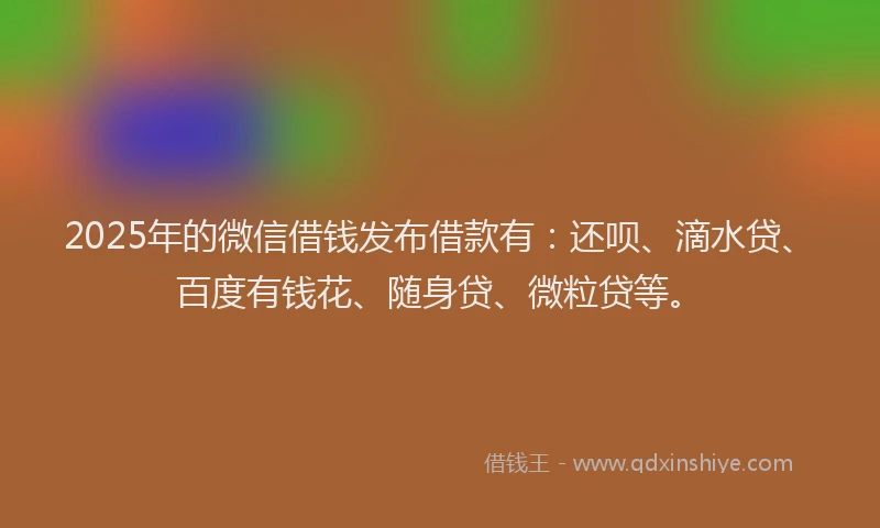 2025年的微信借钱发布借款有：还呗、滴水贷、百度有钱花、随身贷、微粒贷等。