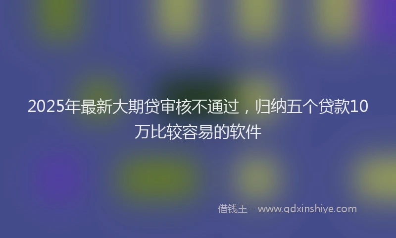 2025年最新大期贷审核不通过，归纳五个贷款10万比较容易的软件