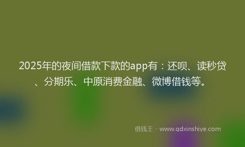2025年的夜间借款下款的app有：还呗、读秒贷、分期乐、中原消费金融、微博借钱等。